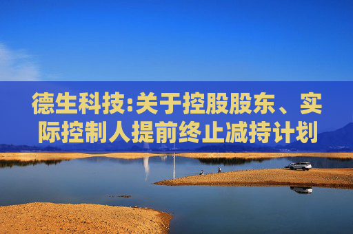 德生科技:关于控股股东、实际控制人提前终止减持计划暨减持实施结果的公告