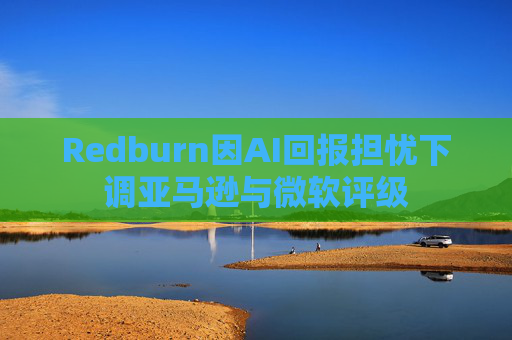 Redburn因AI回报担忧下调亚马逊与微软评级