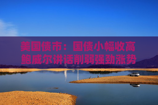 美国债市：国债小幅收高 鲍威尔讲话削弱强劲涨势