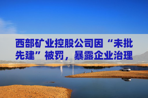 西部矿业控股公司因“未批先建”被罚，暴露企业治理隐忧
