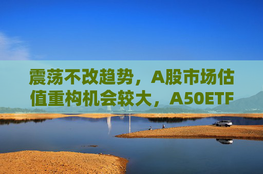 震荡不改趋势，A股市场估值重构机会较大，A50ETF华宝（159596）放量上涨