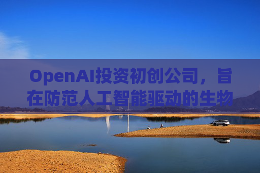 OpenAI投资初创公司，旨在防范人工智能驱动的生物武器