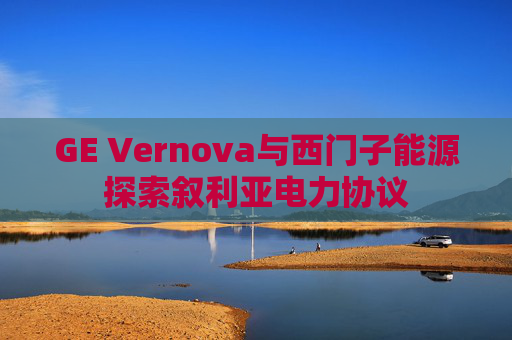 GE Vernova与西门子能源探索叙利亚电力协议
