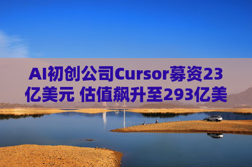 AI初创公司Cursor募资23亿美元 估值飙升至293亿美元