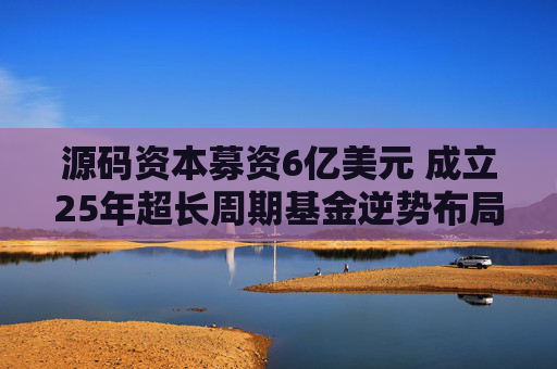 源码资本募资6亿美元 成立25年超长周期基金逆势布局AI与全球化
