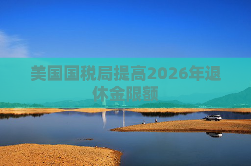 美国国税局提高2026年退休金限额