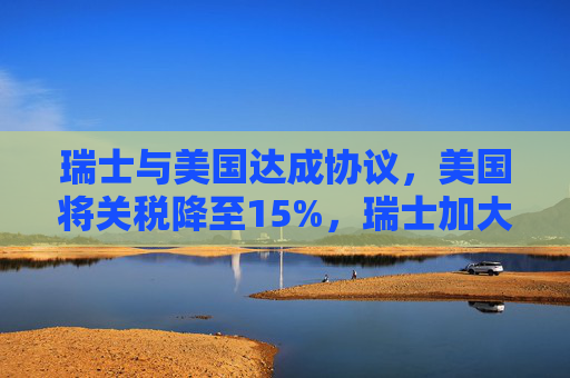 瑞士与美国达成协议，美国将关税降至15%，瑞士加大对美投资