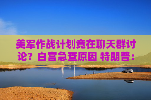 美军作战计划竟在聊天群讨论？白宫急查原因 特朗普：我不知情