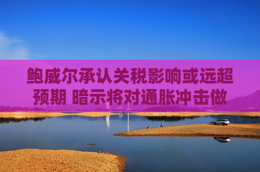 鲍威尔承认关税影响或远超预期 暗示将对通胀冲击做出回应