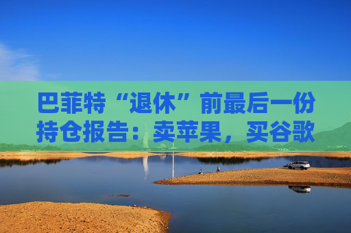 巴菲特“退休”前最后一份持仓报告：卖苹果，买谷歌，连续12季度净卖出