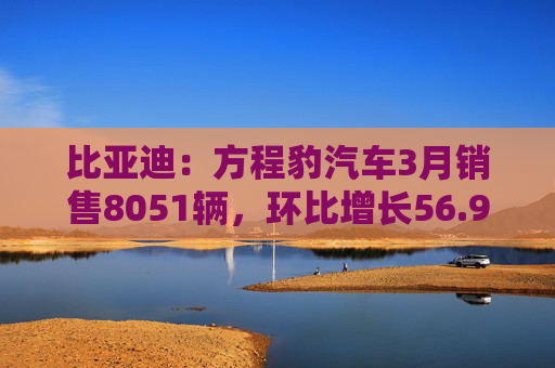 比亚迪：方程豹汽车3月销售8051辆，环比增长56.9％