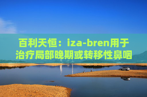 百利天恒：iza-bren用于治疗局部晚期或转移性鼻咽癌的药品上市申请获受理