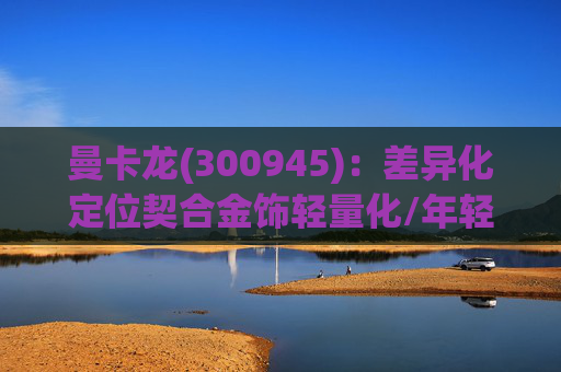 曼卡龙(300945):差异化定位契合金饰轻量化/年轻化趋势 业绩持续高增长