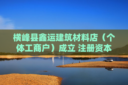 横峰县鑫运建筑材料店（个体工商户）成立 注册资本50万人民币
