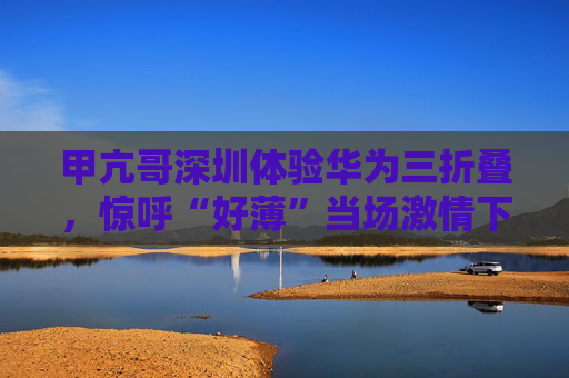 甲亢哥深圳体验华为三折叠，惊呼“好薄”当场激情下单：“红的黑的我都要！”