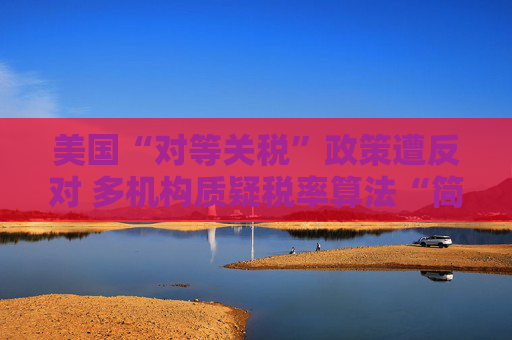 美国“对等关税”政策遭反对 多机构质疑税率算法“简单粗暴 ”