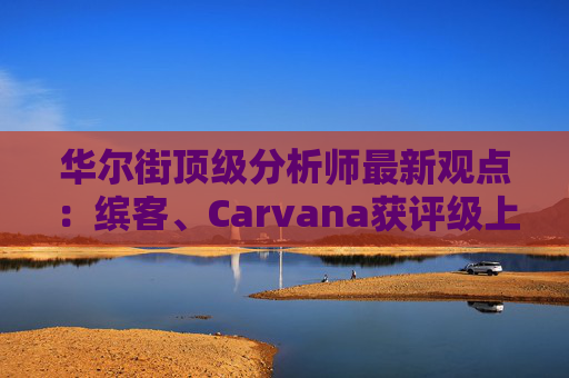 华尔街顶级分析师最新观点：缤客、Carvana获评级上调