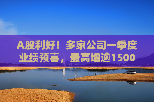 A股利好！多家公司一季度业绩预喜，最高增逾1500%