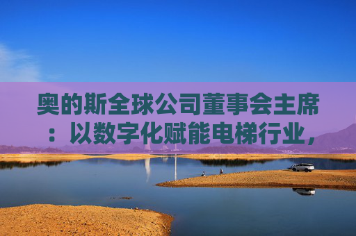 奥的斯全球公司董事会主席：以数字化赋能电梯行业，深化在华合作