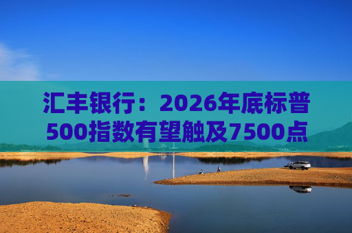 汇丰银行:2026年底标普500指数有望触及7500点