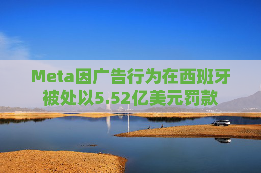 Meta因广告行为在西班牙被处以5.52亿美元罚款