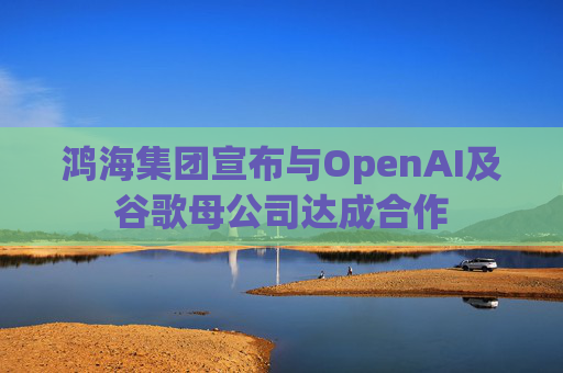 鸿海集团宣布与OpenAI及谷歌母公司达成合作