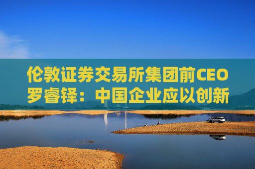 伦敦证券交易所集团前CEO罗睿铎：中国企业应以创新与资本重塑全球布局