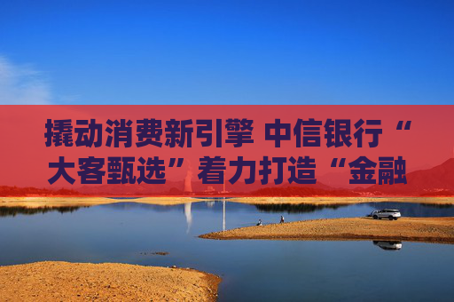 撬动消费新引擎 中信银行“大客甄选”着力打造“金融+消费”新范式