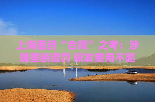上海医药“合规”之考：涉嫌垄断遭罚 研发费用不超过营收1%