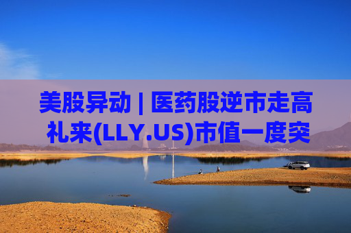 美股异动 | 医药股逆市走高 礼来(LLY.US)市值一度突破万亿美元