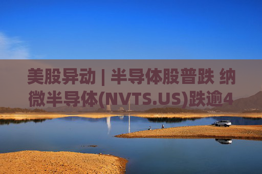 美股异动 | 半导体股普跌 纳微半导体(NVTS.US)跌逾4%