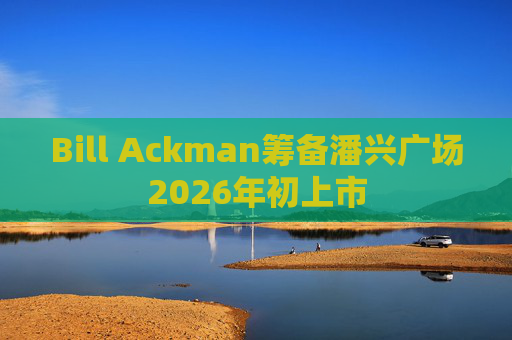 Bill Ackman筹备潘兴广场2026年初上市