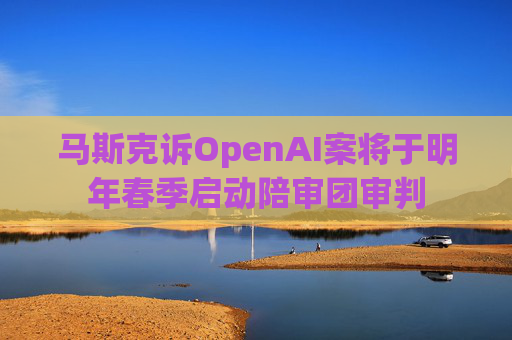 马斯克诉OpenAI案将于明年春季启动陪审团审判
