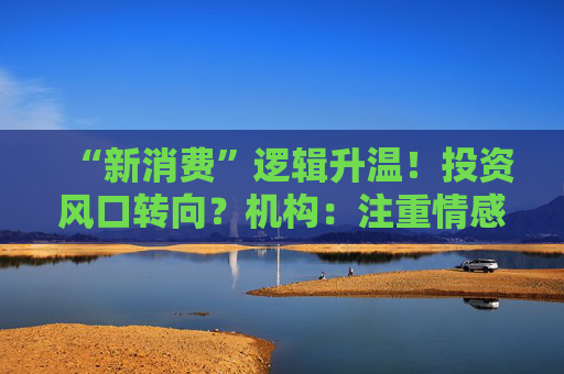 “新消费”逻辑升温！投资风口转向？机构：注重情感满足，Z世代成为消费主力，长期看好消费升级机会