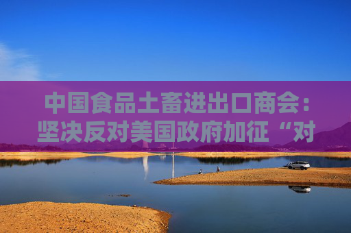 中国食品土畜进出口商会：坚决反对美国政府加征“对等关税”