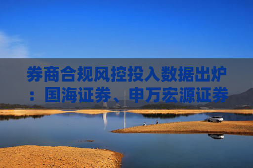 券商合规风控投入数据出炉：国海证券、申万宏源证券、南京证券等12家投入下滑