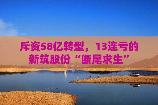 斥资58亿转型，13连亏的新筑股份“断尾求生”