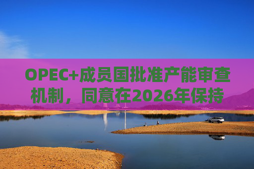 OPEC+成员国批准产能审查机制，同意在2026年保持集团整体石油产量不变