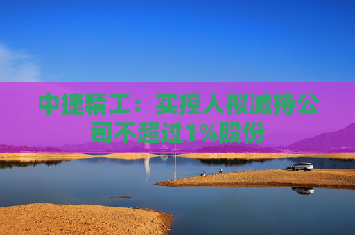 中捷精工：实控人拟减持公司不超过1%股份