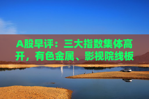 A股早评：三大指数集体高开，有色金属、影视院线板块盘初活跃