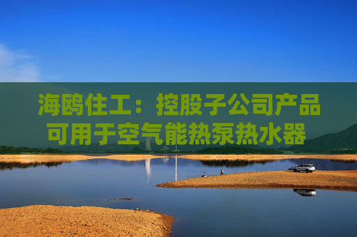 海鸥住工：控股子公司产品可用于空气能热泵热水器 收入占比极低