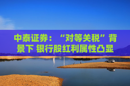 中泰证券：“对等关税”背景下 银行股红利属性凸显