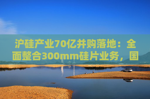 沪硅产业70亿并购落地：全面整合300mm硅片业务，国产替补加速突围