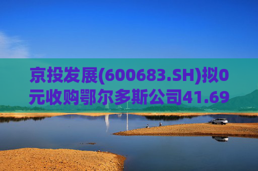 京投发展(600683.SH)拟0元收购鄂尔多斯公司41.69%股权