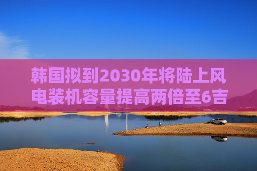 韩国拟到2030年将陆上风电装机容量提高两倍至6吉瓦