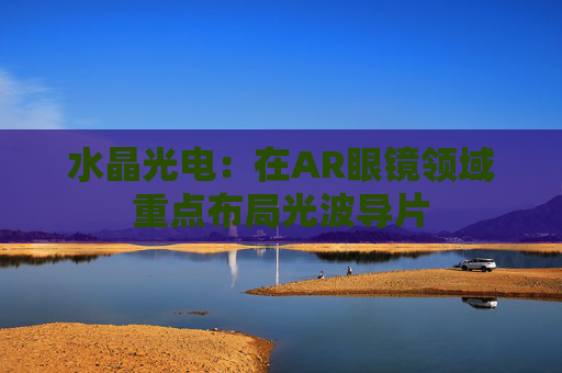 水晶光电：在AR眼镜领域重点布局光波导片