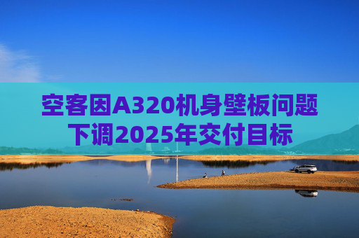 空客因A320机身壁板问题下调2025年交付目标