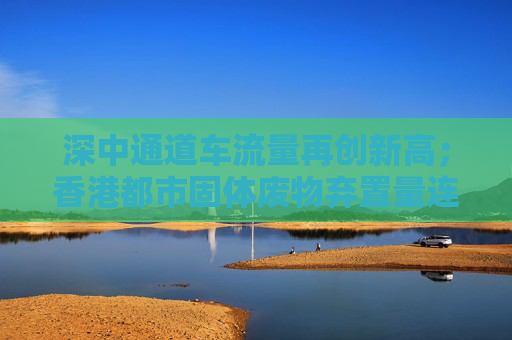 深中通道车流量再创新高；香港都市固体废物弃置量连续三年下降丨大湾区财经早参