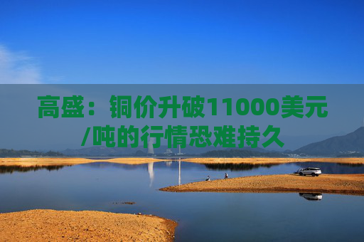 高盛：铜价升破11000美元/吨的行情恐难持久