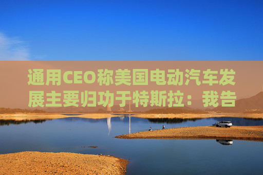 通用CEO称美国电动汽车发展主要归功于特斯拉：我告诉过拜登